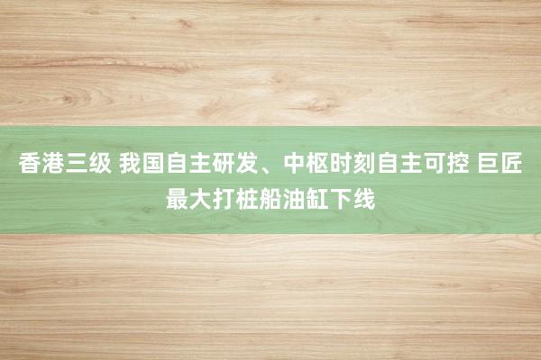 香港三级 我国自主研发、中枢时刻自主可控 巨匠最大打桩船油缸下线