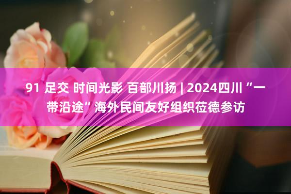 91 足交 时间光影 百部川扬 | 2024四川“一带沿途”海外民间友好组织莅德参访