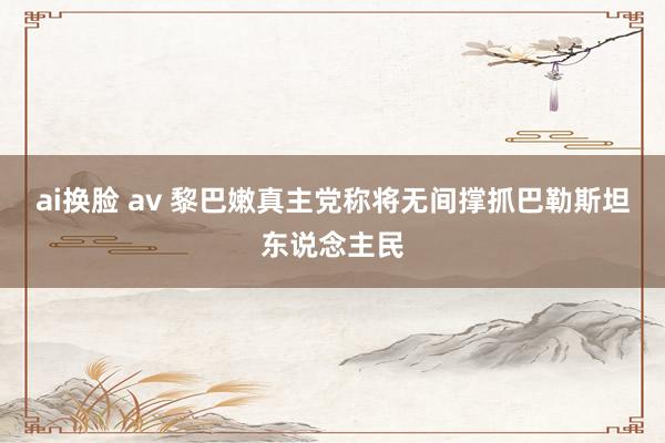 ai换脸 av 黎巴嫩真主党称将无间撑抓巴勒斯坦东说念主民