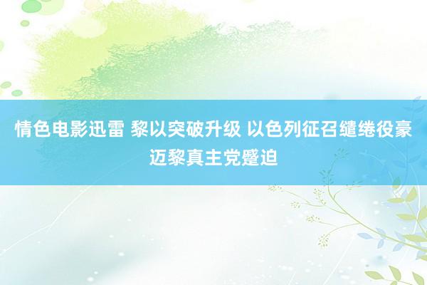 情色电影迅雷 黎以突破升级 以色列征召缱绻役豪迈黎真主党蹙迫