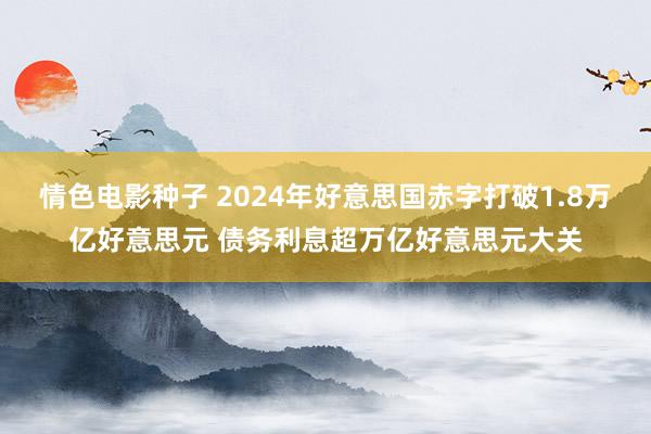 情色电影种子 2024年好意思国赤字打破1.8万亿好意思元 债务利息超万亿好意思元大关