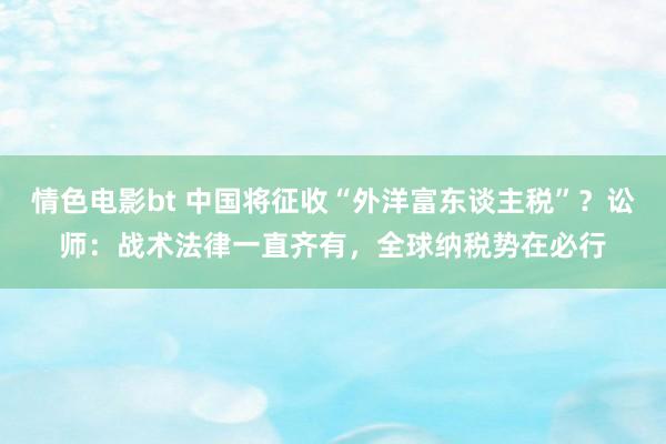 情色电影bt 中国将征收“外洋富东谈主税”？讼师：战术法律一直齐有，全球纳税势在必行