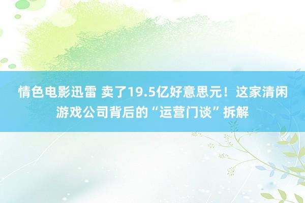 情色电影迅雷 卖了19.5亿好意思元！这家清闲游戏公司背后的“运营门谈”拆解