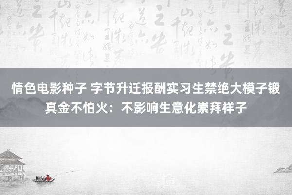 情色电影种子 字节升迁报酬实习生禁绝大模子锻真金不怕火：不影响生意化崇拜样子