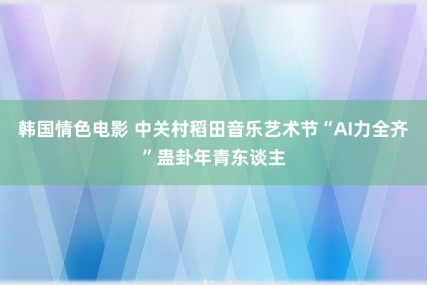 韩国情色电影 中关村稻田音乐艺术节“AI力全齐”蛊卦年青东谈主