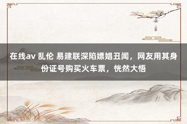 在线av 乱伦 易建联深陷嫖娼丑闻，网友用其身份证号购买火车票，恍然大悟