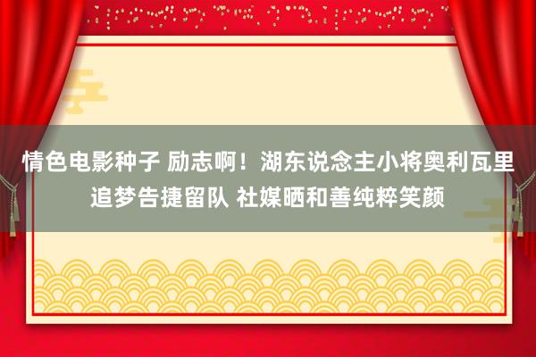 情色电影种子 励志啊！湖东说念主小将奥利瓦里追梦告捷留队 社媒晒和善纯粹笑颜