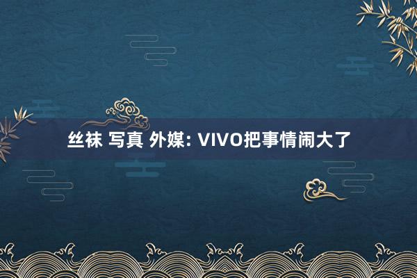 丝袜 写真 外媒: VIVO把事情闹大了