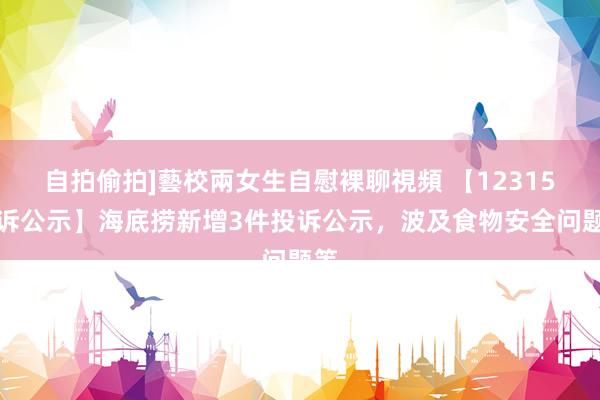 自拍偷拍]藝校兩女生自慰裸聊視頻 【12315投诉公示】海底捞新增3件投诉公示，波及食物安全问题等