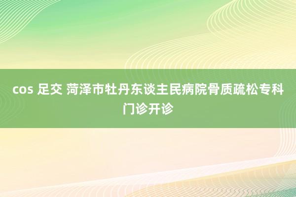 cos 足交 菏泽市牡丹东谈主民病院骨质疏松专科门诊开诊