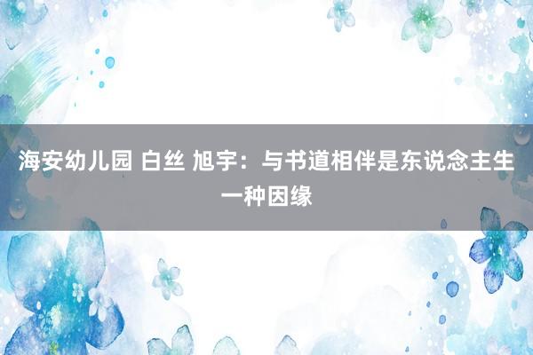 海安幼儿园 白丝 旭宇：与书道相伴是东说念主生一种因缘