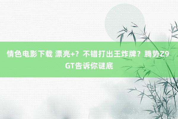 情色电影下载 漂亮+？不错打出王炸牌？腾势Z9 GT告诉你谜底