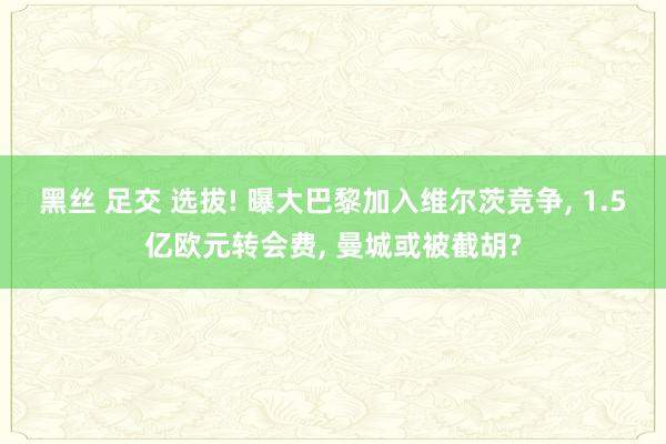 黑丝 足交 选拔! 曝大巴黎加入维尔茨竞争， 1.5亿欧元转会费， 曼城或被截胡?