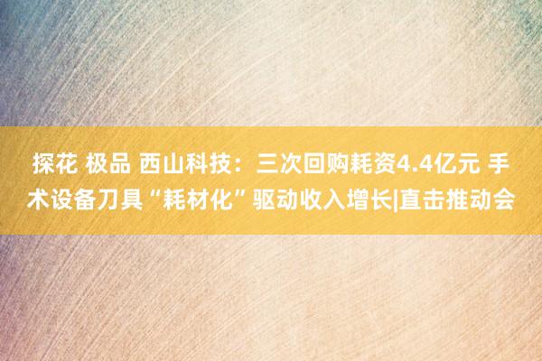 探花 极品 西山科技：三次回购耗资4.4亿元 手术设备刀具“耗材化”驱动收入增长|直击推动会