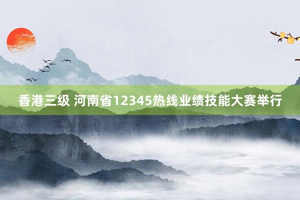 香港三级 河南省12345热线业绩技能大赛举行