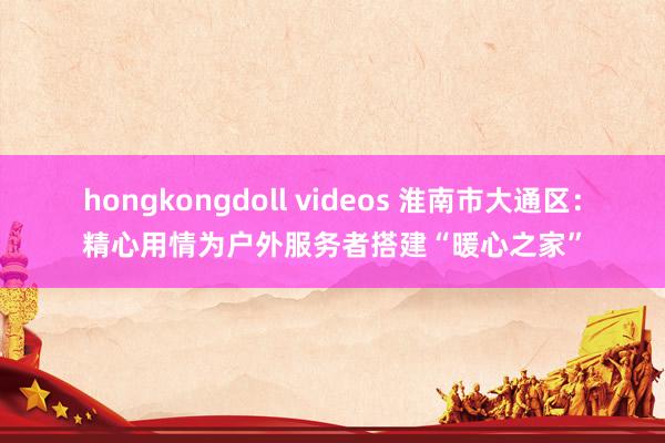 hongkongdoll videos 淮南市大通区：精心用情为户外服务者搭建“暖心之家”