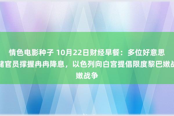 情色电影种子 10月22日财经早餐：多位好意思联储官员撑握冉冉降息，以色列向白宫提倡限度黎巴嫩战争