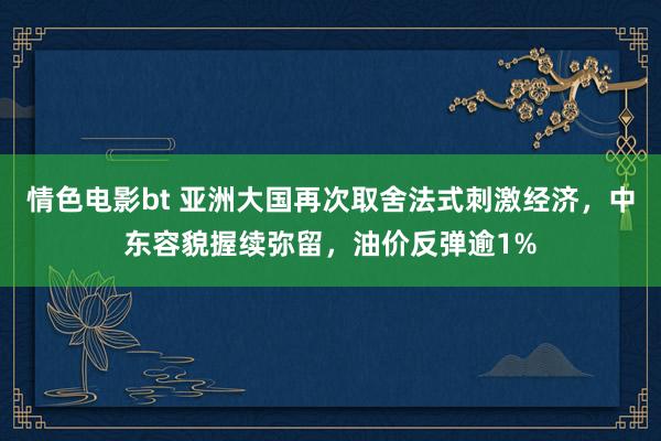 情色电影bt 亚洲大国再次取舍法式刺激经济，中东容貌握续弥留，油价反弹逾1%