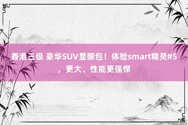 香港三级 豪华SUV显眼包！体验smart精灵#5，更大、性能更强悍