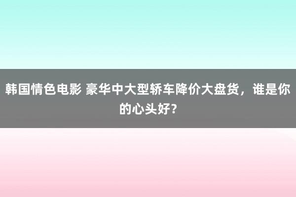 韩国情色电影 豪华中大型轿车降价大盘货，谁是你的心头好？