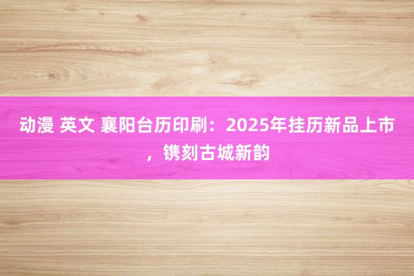 动漫 英文 襄阳台历印刷：2025年挂历新品上市，镌刻古城新韵