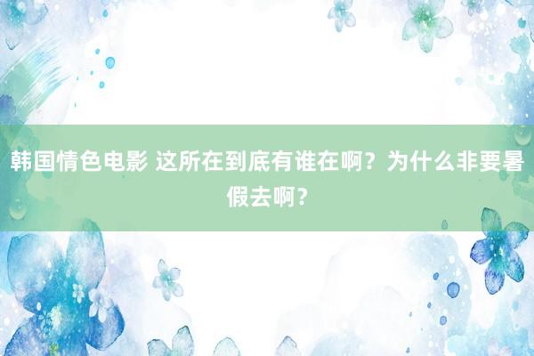 韩国情色电影 这所在到底有谁在啊？为什么非要暑假去啊？