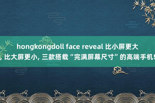 hongkongdoll face reveal 比小屏更大， 比大屏更小， 三款搭载“完满屏幕尺寸”的高端手机!