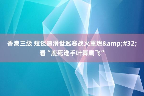 香港三级 短谈速滑世巡赛战火重燃&#32;看“鹿死谁手叶舞鹰飞”