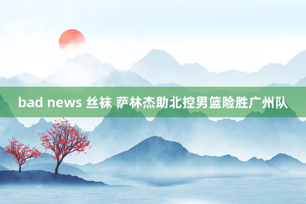 bad news 丝袜 萨林杰助北控男篮险胜广州队