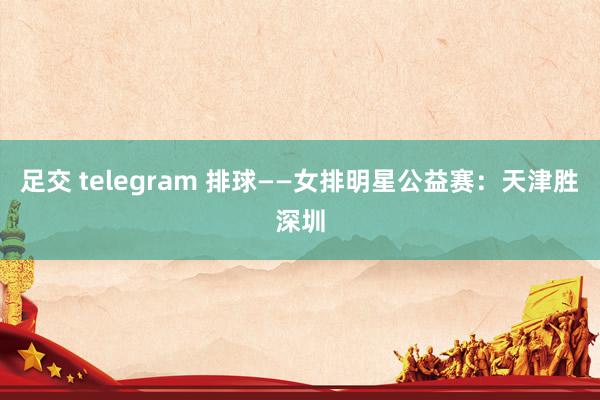 足交 telegram 排球——女排明星公益赛：天津胜深圳