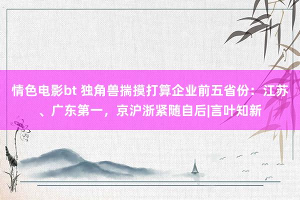 情色电影bt 独角兽揣摸打算企业前五省份：江苏、广东第一，京沪浙紧随自后|言叶知新