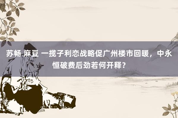 苏畅 麻豆 一揽子利恋战略促广州楼市回暖，中永恒破费后劲若何开释？