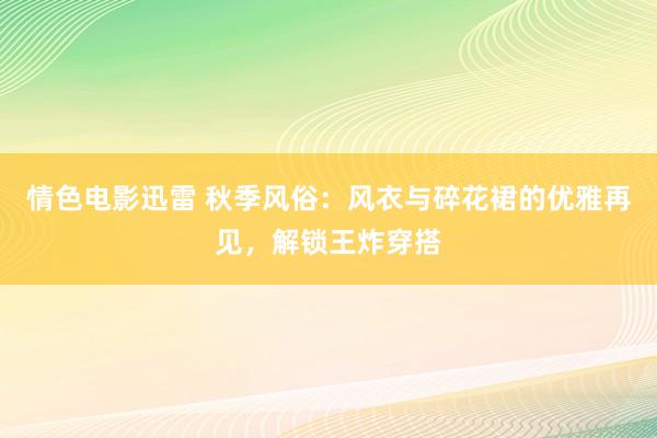 情色电影迅雷 秋季风俗：风衣与碎花裙的优雅再见，解锁王炸穿搭