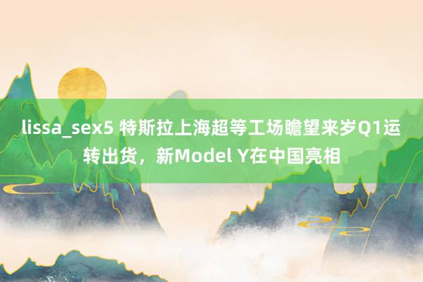 lissa_sex5 特斯拉上海超等工场瞻望来岁Q1运转出货，新Model Y在中国亮相