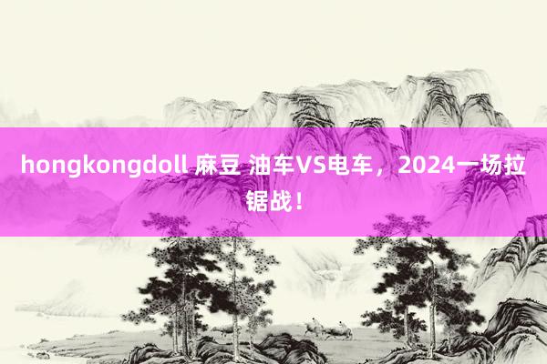 hongkongdoll 麻豆 油车VS电车，2024一场拉锯战！