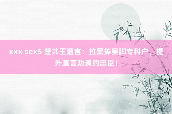 xxx sex5 楚共王遗言：拉黑捧臭脚专科户，提升直言劝谏的忠臣！