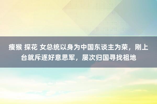 瘦猴 探花 女总统以身为中国东谈主为荣，刚上台就斥逐好意思军，屡次归国寻找祖地