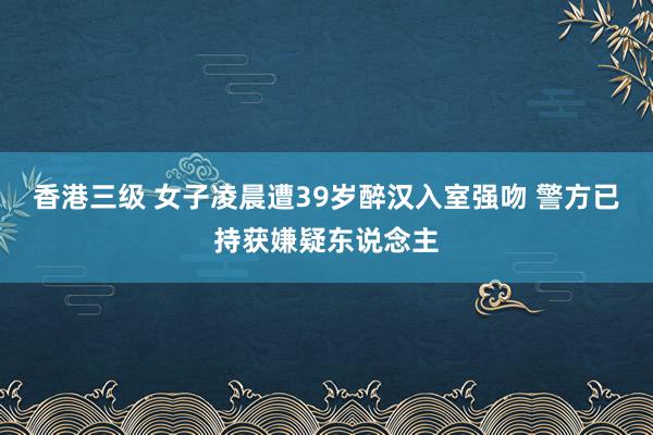 香港三级 女子凌晨遭39岁醉汉入室强吻 警方已持获嫌疑东说念主