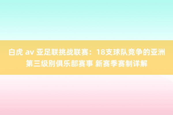 白虎 av 亚足联挑战联赛：18支球队竞争的亚洲第三级别俱乐部赛事 新赛季赛制详解