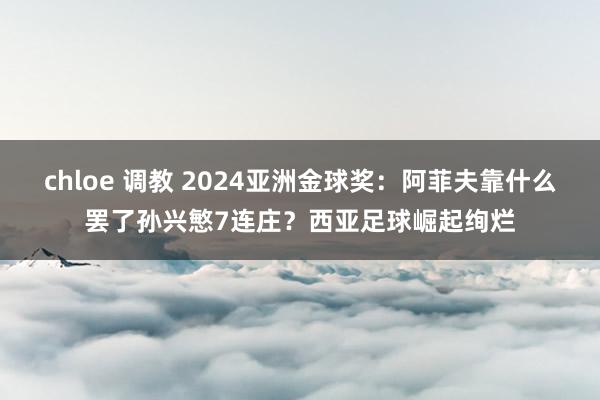 chloe 调教 2024亚洲金球奖：阿菲夫靠什么罢了孙兴慜7连庄？西亚足球崛起绚烂