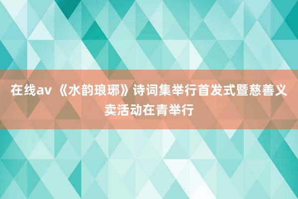 在线av 《水韵琅琊》诗词集举行首发式暨慈善义卖活动在青举行