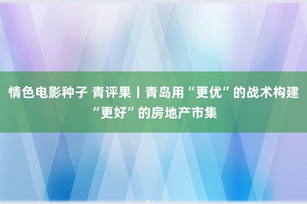 情色电影种子 青评果丨青岛用“更优”的战术构建“更好”的房地产市集