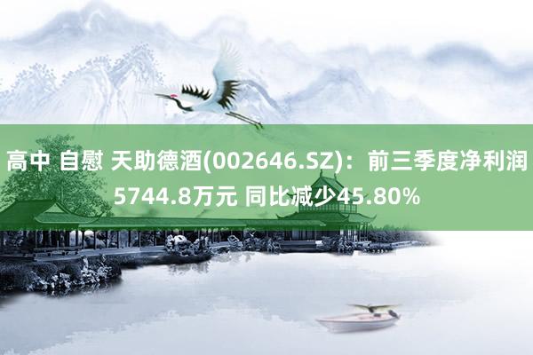 高中 自慰 天助德酒(002646.SZ)：前三季度净利润5744.8万元 同比减少45.80%