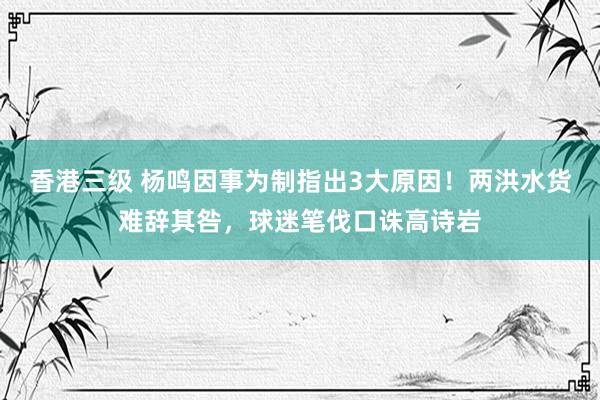 香港三级 杨鸣因事为制指出3大原因！两洪水货难辞其咎，球迷笔伐口诛高诗岩