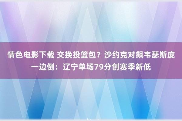 情色电影下载 交换投篮包？沙约克对飙韦瑟斯庞一边倒：辽宁单场79分创赛季新低