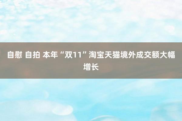 自慰 自拍 本年“双11”淘宝天猫境外成交额大幅增长