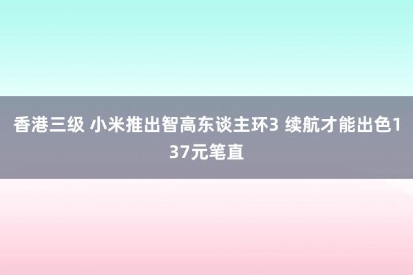 香港三级 小米推出智高东谈主环3 续航才能出色137元笔直