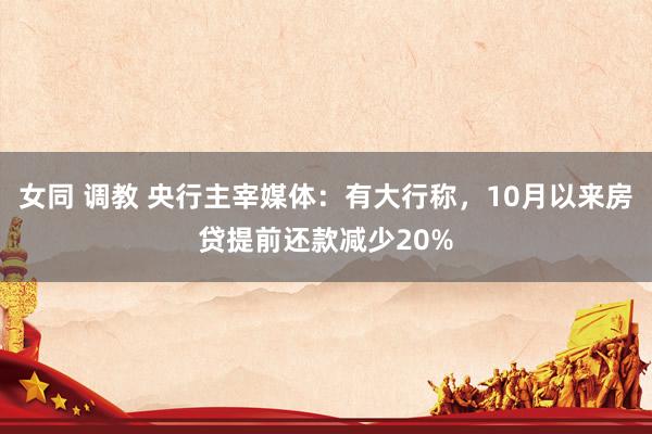 女同 调教 央行主宰媒体：有大行称，10月以来房贷提前还款减少20%