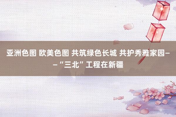 亚洲色图 欧美色图 共筑绿色长城 共护秀雅家园——“三北”工程在新疆