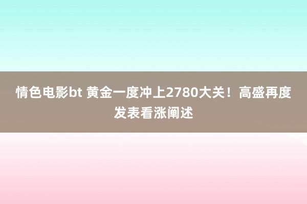 情色电影bt 黄金一度冲上2780大关！高盛再度发表看涨阐述